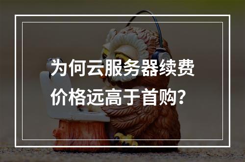 为何云服务器续费价格远高于首购？