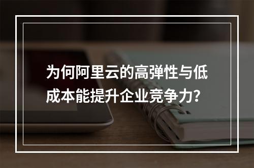 为何阿里云的高弹性与低成本能提升企业竞争力？