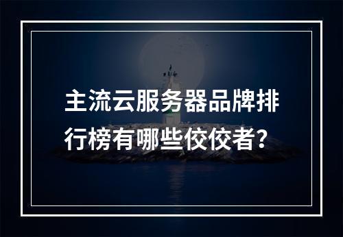 主流云服务器品牌排行榜有哪些佼佼者？