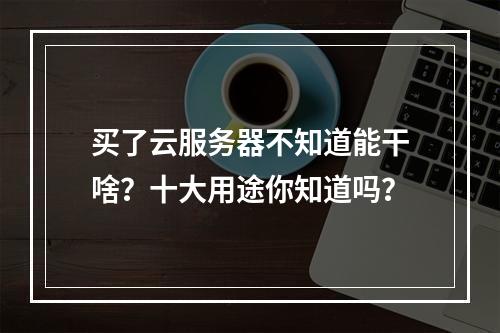 买了云服务器不知道能干啥？十大用途你知道吗？