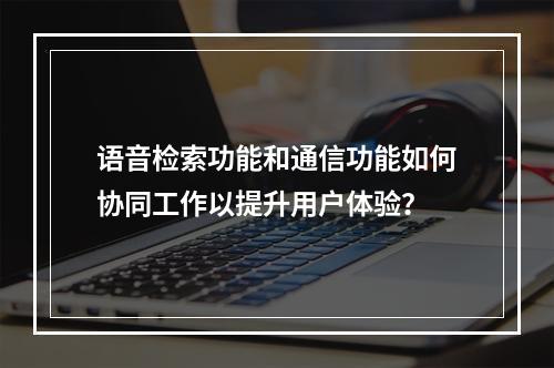 语音检索功能和通信功能如何协同工作以提升用户体验?