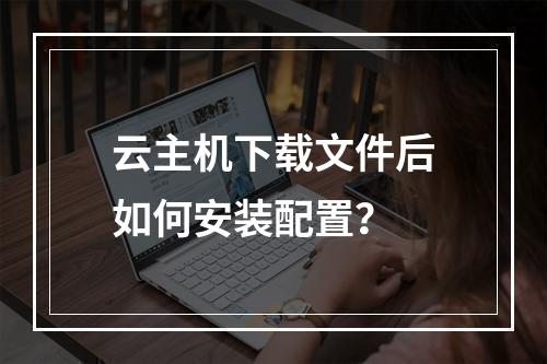 云主机下载文件后如何安装配置？
