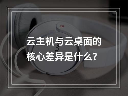 云主机与云桌面的核心差异是什么？