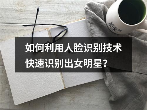 如何利用人脸识别技术快速识别出女明星?