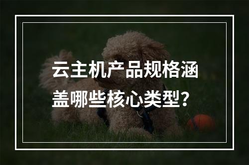 云主机产品规格涵盖哪些核心类型？