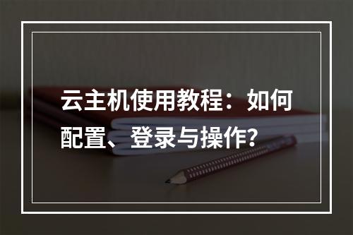 云主机使用教程：如何配置、登录与操作？