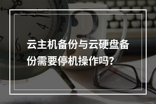 云主机备份与云硬盘备份需要停机操作吗？