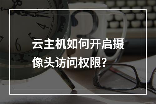 云主机如何开启摄像头访问权限？