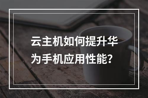 云主机如何提升华为手机应用性能？