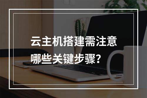 云主机搭建需注意哪些关键步骤？