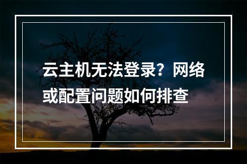云主机无法登录？网络或配置问题如何排查