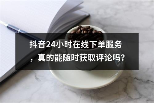 抖音24小时在线下单服务,真的能随时获取评论吗?