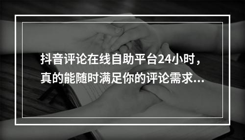 抖音评论在线自助平台24小时,真的能随时满足你的评论需求吗?