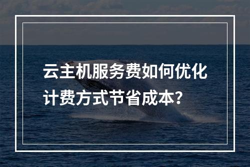 云主机服务费如何优化计费方式节省成本？
