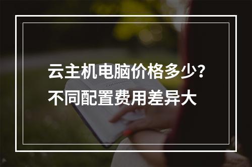 云主机电脑价格多少？不同配置费用差异大