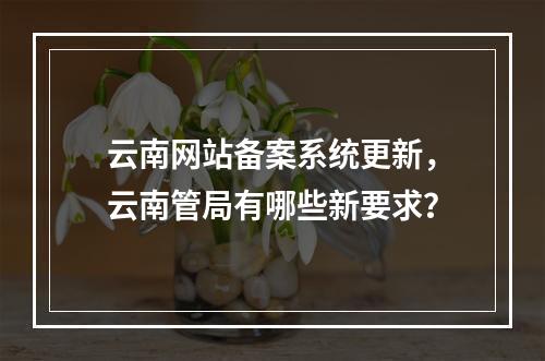 云南网站备案系统更新,云南管局有哪些新要求?