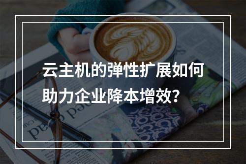 云主机的弹性扩展如何助力企业降本增效？
