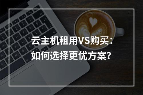 云主机租用VS购买：如何选择更优方案？