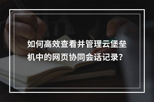 如何高效查看并管理云堡垒机中的网页协同会话记录?