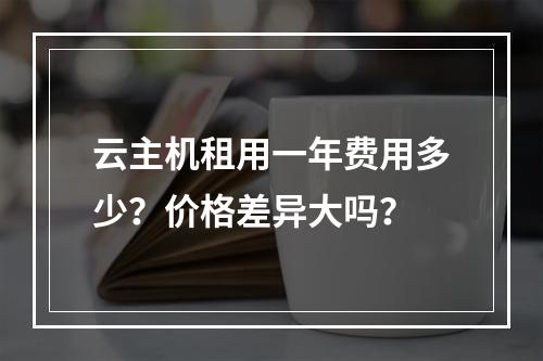云主机租用一年费用多少？价格差异大吗？