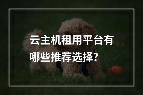 云主机租用平台有哪些推荐选择？