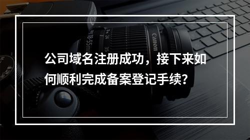 公司域名注册成功,接下来如何顺利完成备案登记手续?