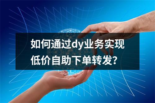 如何通过dy业务实现低价自助下单转发?