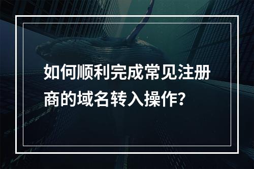 如何顺利完成常见注册商的域名转入操作?