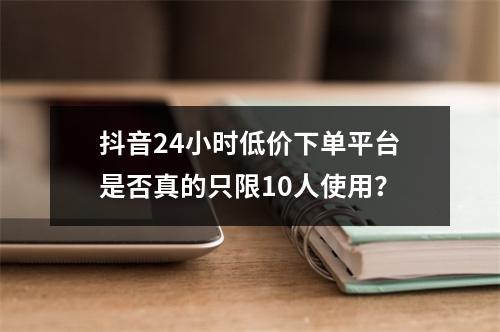 抖音24小时低价下单平台是否真的只限10人使用?