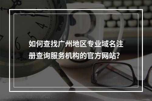 如何查找广州地区专业域名注册查询服务机构的官方网站?