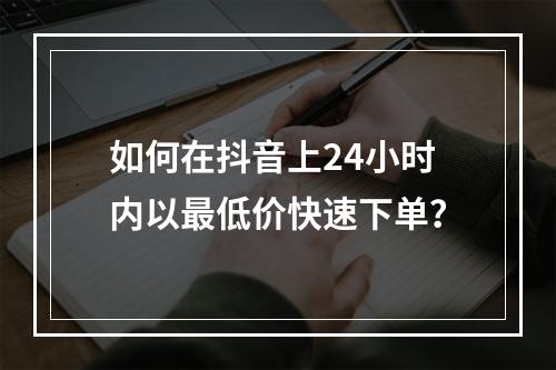 如何在抖音上24小时内以最低价快速下单?