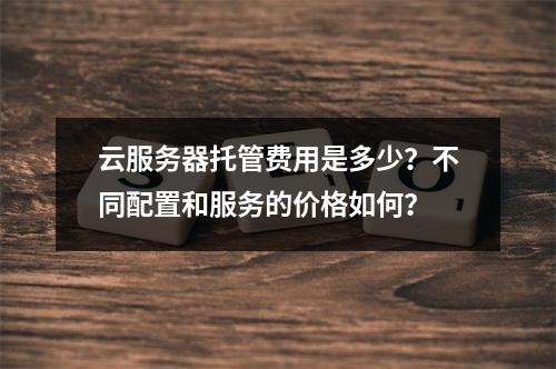 云服务器托管费用是多少?不同配置和服务的价格如何?