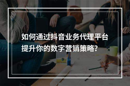 如何通过抖音业务代理平台提升你的数字营销策略?