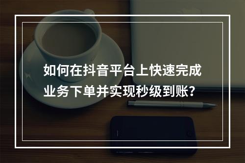 如何在抖音平台上快速完成业务下单并实现秒级到账?