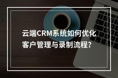 云端CRM系统如何优化客户管理与录制流程?
