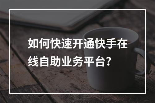 如何快速开通快手在线自助业务平台?