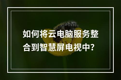 如何将云电脑服务整合到智慧屏电视中?