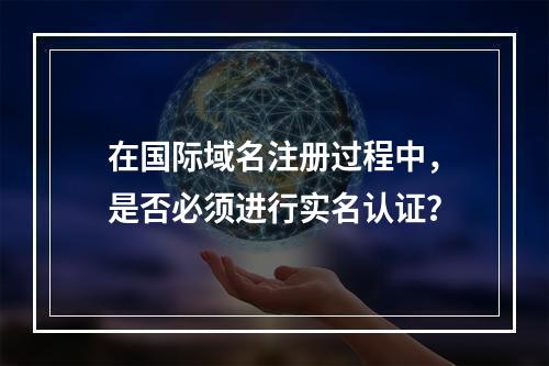 在国际域名注册过程中,是否必须进行实名认证?