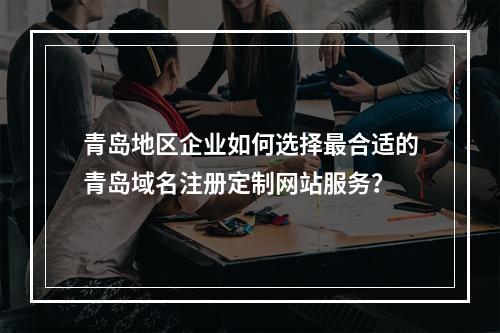 青岛地区企业如何选择最合适的青岛域名注册定制网站服务?