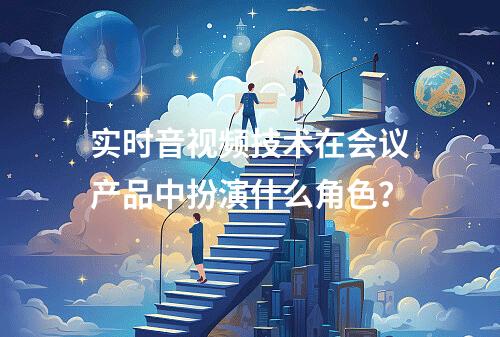 实时音视频技术在会议产品中扮演什么角色?