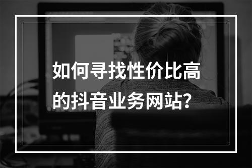 如何寻找性价比高的抖音业务网站?