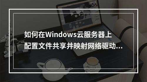 如何在Windows云服务器上配置文件共享并映射网络驱动器?