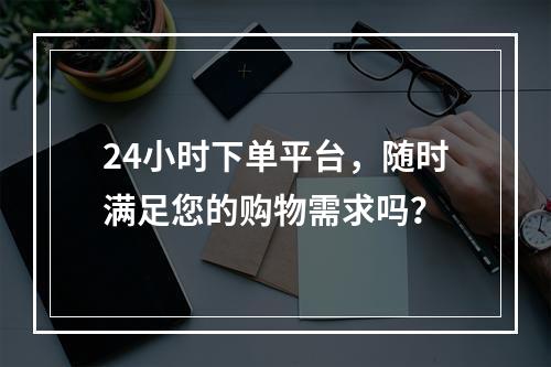 24小时下单平台,随时满足您的购物需求吗?