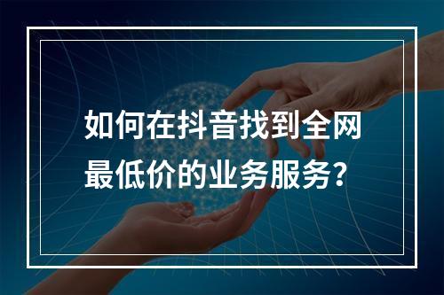 如何在抖音找到全网最低价的业务服务?