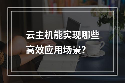 云主机能实现哪些高效应用场景？
