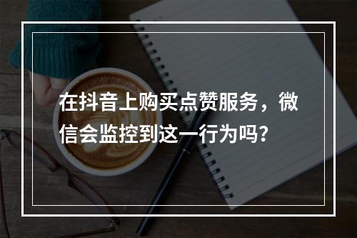 在抖音上购买点赞服务,微信会监控到这一行为吗?
