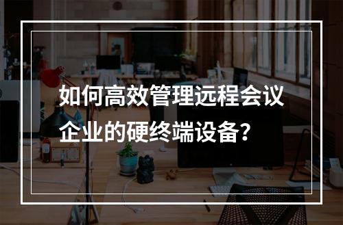 如何高效管理远程会议企业的硬终端设备?