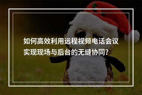 如何高效利用远程视频电话会议实现现场与后台的无缝协同?