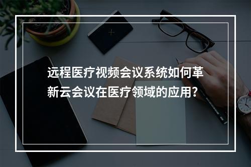 远程医疗视频会议系统如何革新云会议在医疗领域的应用?