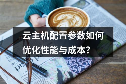 云主机配置参数如何优化性能与成本？